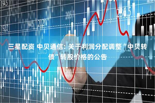 三星配资 中贝通信: 关于利润分配调整“中贝转债”转股价格的公告