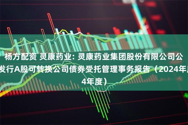 杨方配资 灵康药业: 灵康药业集团股份有限公司公开发行A股可转换公司债券受托管理事务报告（2024年度）