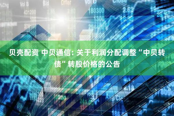 贝壳配资 中贝通信: 关于利润分配调整“中贝转债”转股价格的公告