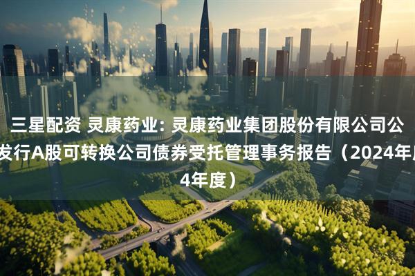 三星配资 灵康药业: 灵康药业集团股份有限公司公开发行A股可转换公司债券受托管理事务报告（2024年度）