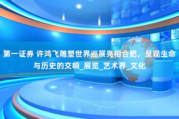 第一证券 许鸿飞雕塑世界巡展亮相合肥，呈现生命与历史的交响_展览_艺术界_文化
