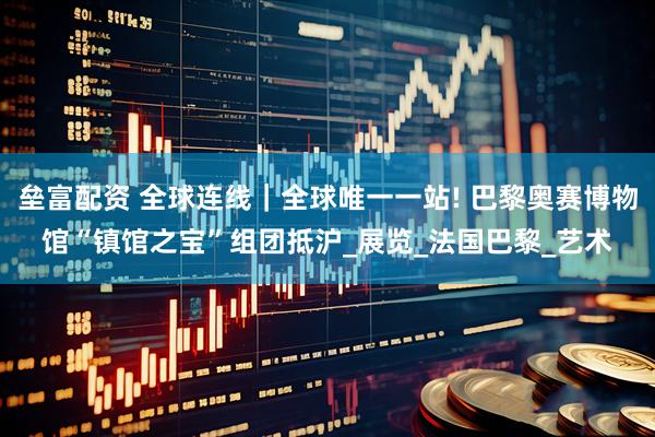 垒富配资 全球连线｜全球唯一一站! 巴黎奥赛博物馆“镇馆之宝”组团抵沪_展览_法国巴黎_艺术