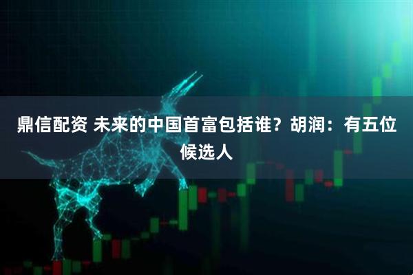鼎信配资 未来的中国首富包括谁？胡润：有五位候选人