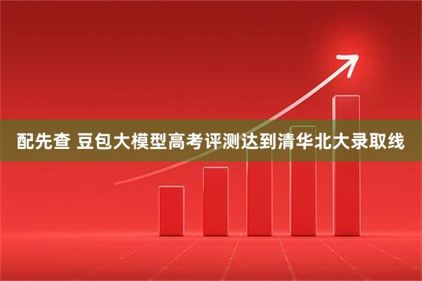 配先查 豆包大模型高考评测达到清华北大录取线