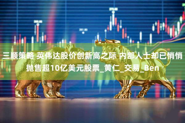 三顺策略 英伟达股价创新高之际 内部人士却已悄悄抛售超10亿美元股票_黄仁_交易_Ben
