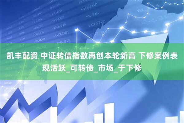 凯丰配资 中证转债指数再创本轮新高 下修案例表现活跃_可转债_市场_于下修
