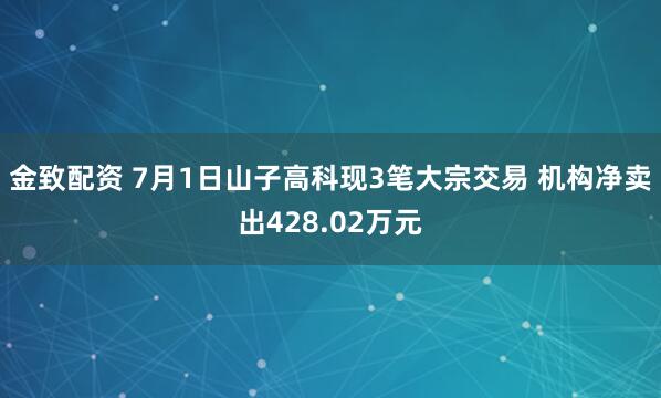 金致配资 7月1日山子高科现3笔大宗交易 机构净卖出428.02万元