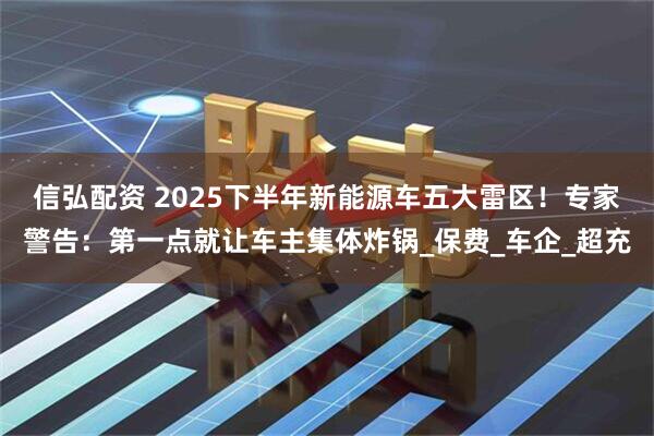 信弘配资 2025下半年新能源车五大雷区！专家警告：第一点就让车主集体炸锅_保费_车企_超充