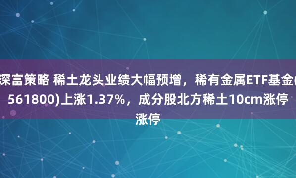 深富策略 稀土龙头业绩大幅预增，稀有金属ETF基金(561800)上涨1.37%，成分股北方稀土10cm涨停