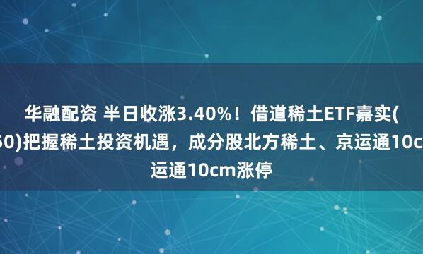 华融配资 半日收涨3.40%！借道稀土ETF嘉实(516150)把握稀土投资机遇，成分股北方稀土、京运通10cm涨停
