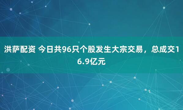 洪萨配资 今日共96只个股发生大宗交易，总成交16.9亿元