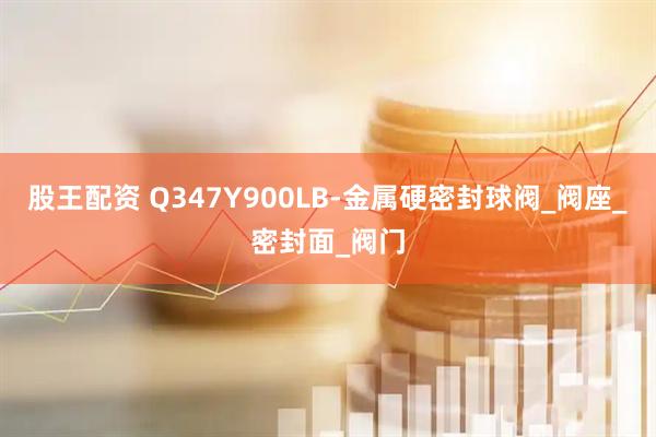 股王配资 Q347Y900LB-金属硬密封球阀_阀座_密封面_阀门