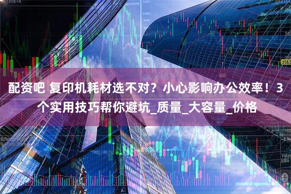 配资吧 复印机耗材选不对？小心影响办公效率！3 个实用技巧帮你避坑_质量_大容量_价格