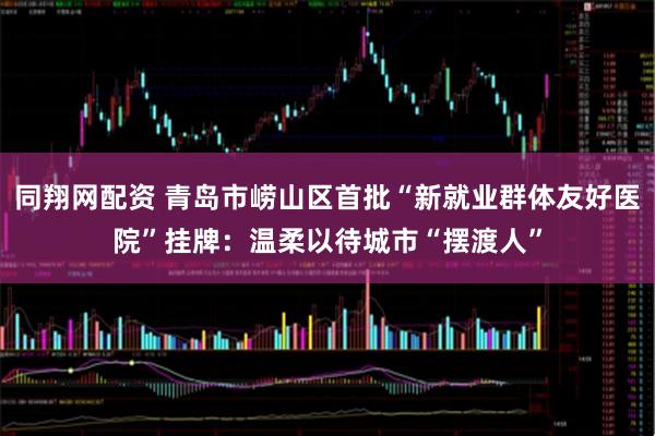 同翔网配资 青岛市崂山区首批“新就业群体友好医院”挂牌：温柔以待城市“摆渡人”