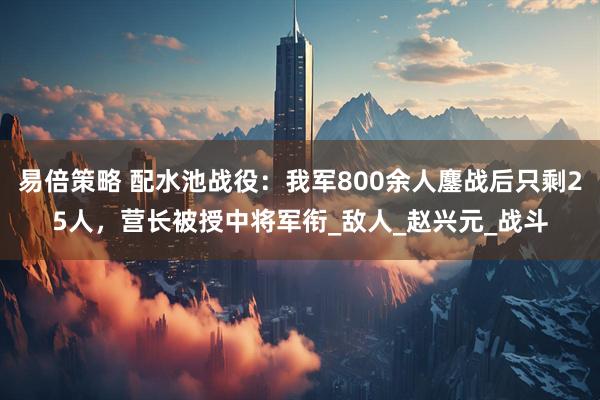 易倍策略 配水池战役：我军800余人鏖战后只剩25人，营长被授中将军衔_敌人_赵兴元_战斗