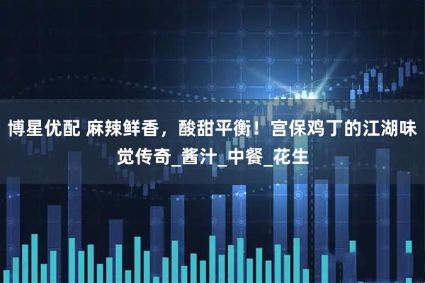 博星优配 麻辣鲜香，酸甜平衡！宫保鸡丁的江湖味觉传奇_酱汁_中餐_花生