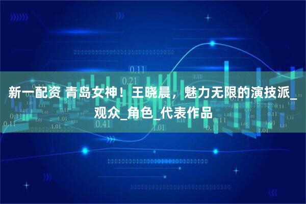 新一配资 青岛女神！王晓晨，魅力无限的演技派_观众_角色_代表作品
