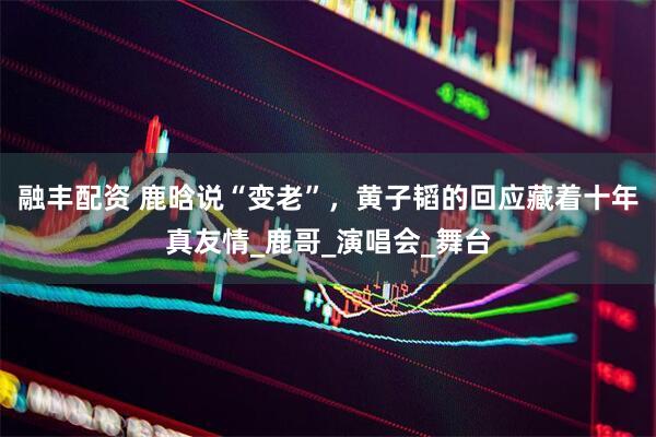 融丰配资 鹿晗说“变老”，黄子韬的回应藏着十年真友情_鹿哥_演唱会_舞台