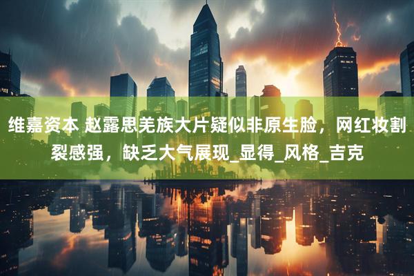 维嘉资本 赵露思羌族大片疑似非原生脸，网红妆割裂感强，缺乏大气展现_显得_风格_吉克