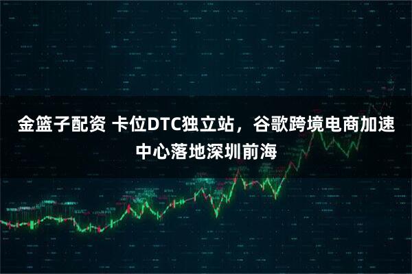 金篮子配资 卡位DTC独立站，谷歌跨境电商加速中心落地深圳前海