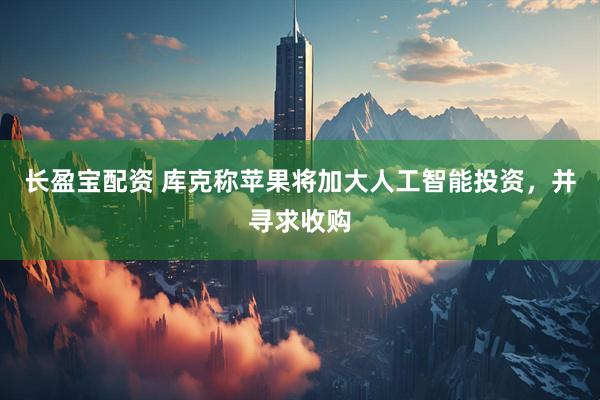 长盈宝配资 库克称苹果将加大人工智能投资，并寻求收购