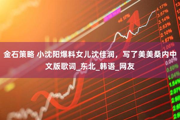 金石策略 小沈阳爆料女儿沈佳润，写了美美桑内中文版歌词_东北_韩语_网友