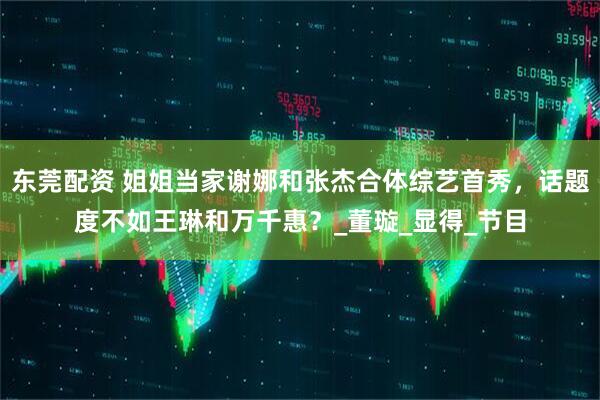 东莞配资 姐姐当家谢娜和张杰合体综艺首秀，话题度不如王琳和万千惠？_董璇_显得_节目
