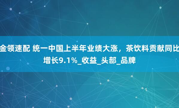 金领速配 统一中国上半年业绩大涨，茶饮料贡献同比增长9.1%_收益_头部_品牌
