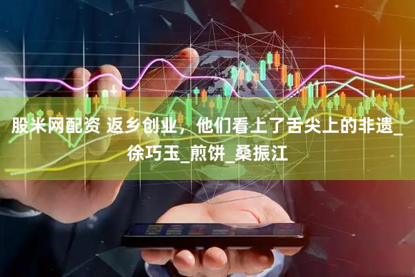 股米网配资 返乡创业，他们看上了舌尖上的非遗_徐巧玉_煎饼_桑振江