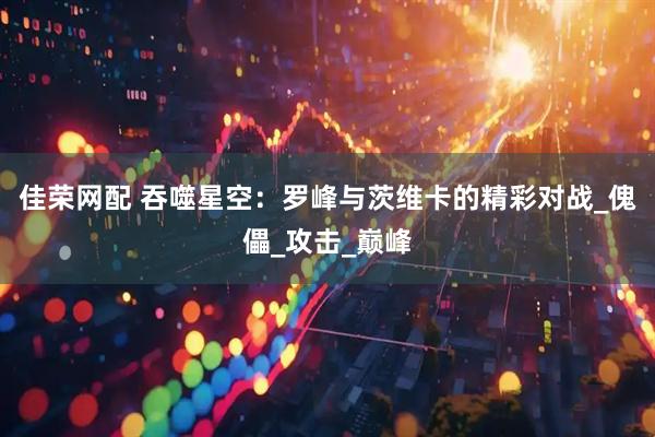 佳荣网配 吞噬星空：罗峰与茨维卡的精彩对战_傀儡_攻击_巅峰