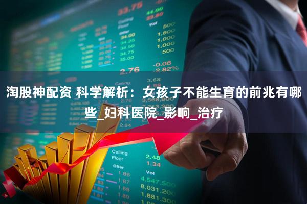 淘股神配资 科学解析：女孩子不能生育的前兆有哪些_妇科医院_影响_治疗