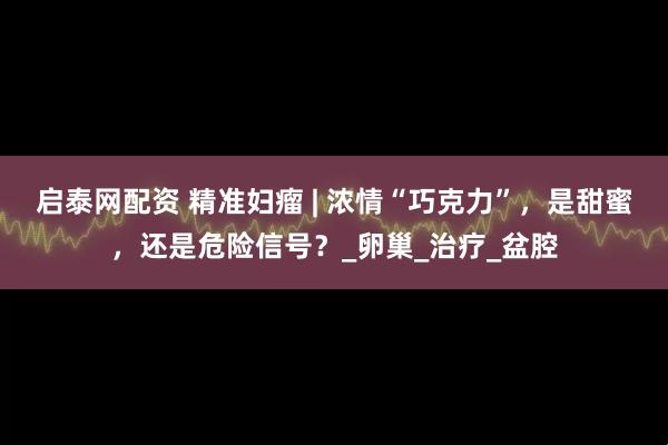 启泰网配资 精准妇瘤 | 浓情“巧克力”，是甜蜜，还是危险信号？_卵巢_治疗_盆腔