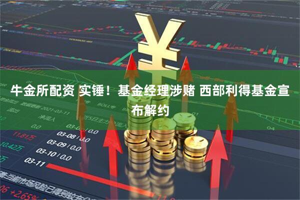 牛金所配资 实锤！基金经理涉赌 西部利得基金宣布解约