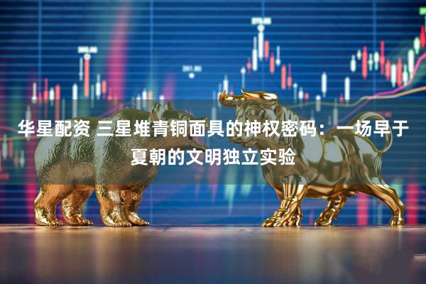 华星配资 三星堆青铜面具的神权密码：一场早于夏朝的文明独立实验